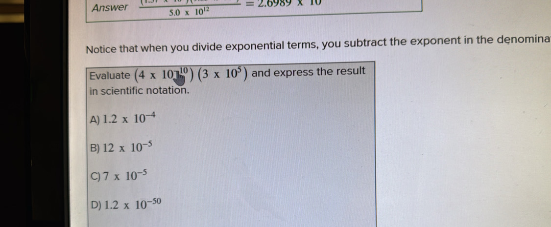 Answer frac 5.0* 10^(12)=2.6989* 10
Notice that when you divide exponential terms, you subtract the exponent in the denomina
Evaluate (4* 10]^10)(3* 10^5) and express the result
in scientific notation.
A) 1.2* 10^(-4)
B) 12* 10^(-5)
C) 7* 10^(-5)
D) 1.2* 10^(-50)