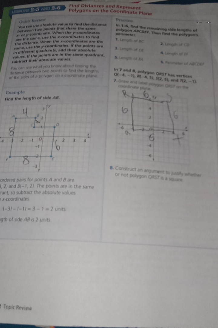 Find Distances and Represent 
1 ==Ons 2-5 ANd 2-6
Polygons on the Coordinate Plane 
Gräck Kervierr 
Practico 
You can use absolute value to find the distance In T-6, find the remaining side lengths of 
between two points that share the same polygon ABCDE7. Then find the polygon's
x=t or y-coordinate. When the y-coordinates 
perimetar 
are the same, use the x-coordinates to find 
the distance. When the x-coordinates are the 
1. Length of BC 2. Length of C) 
same, use the y-coordinates. If the points are 
in different quadrants, add their absolute 
3. Length of DE 4. Length of E
values. If the points are in the same quadrant. 
subtract their absolute values. 
5. Lengih of At Persmoter of ABCDEF
You can use what you know about finding the 
distance between two points to find the lengths 
In 7 and 8, polygon QRST has vertices 
of the sides of a polygon on a coordinate plane Q(-4,-1), R(-4,5), S(2,5) and T(2,-1). Draw and labell polygon QRST on the 
Example 
Find the length of side AB. 
8. Construct an argument to justify whether 
or not pollygon QRST is a square 
ordered pairs for points A and 8 are
,2) and B(-1,2) The points are in the same 
Irant, so subtract the absolute values 
e x-coordinates.
|-3|-|-1|=3-1=2 units 
gth of side AB is 2 units. 
Topic Review