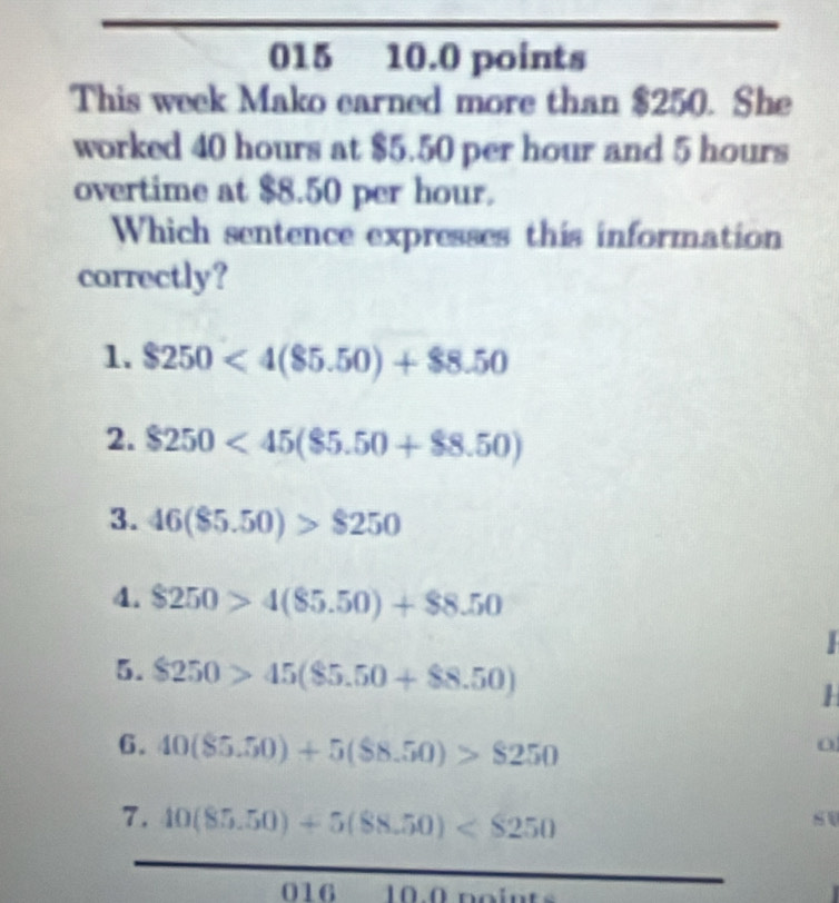 015 10.0 points
This week Mako earned more than $250. She
worked 40 hours at $5.50 per hour and 5 hours
overtime at $8.50 per hour.
Which sentence expresses this information
correctly?
1. $250<4(85.50)+$8.50
2. $250<45($5.50+$8.50)
3. 46(85.50)>$250
4. $250>4(85.50)+$8.50
5. $250>45($5.50+$8.50)
6. 40(85.50)+5($8.50)>$250
7. 10(85.50)+5(88.50)
016