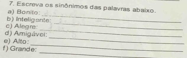 Escreva os sinônimos das palavras abaixo. 
_ 
a) Bonito: 
_ 
b) Inteligente: 
_ 
c) Alegre: 
_ 
d) Amigávei: 
_ 
e) Alto: 
_ 
f) Grande: