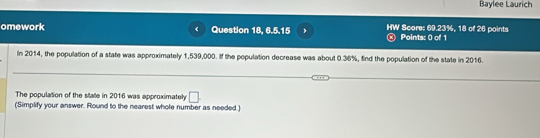 Baylee Laurich 
HW Score: 69.23%, 18 of 26 points 
omework Question 18, 6.5.15 > Points: 0 of 1 
In 2014, the population of a state was approximately 1,539,000. If the population decrease was about 0.36%, find the population of the state in 2016. 
The population of the state in 2016 was approximately □. 
(Simplify your answer. Round to the nearest whole number as needed.)