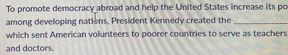 To promote democracy abroad and help the United States increase its po 
among developing natiens, President Kennedy created the_ 
which sent American volunteers to poorer countries to serve as teachers 
and doctors.