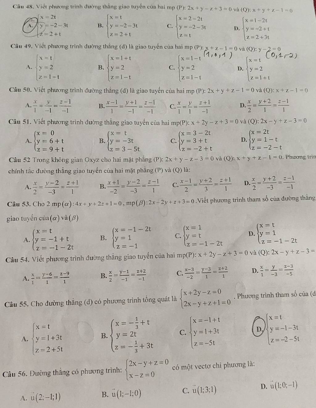 Viết phương trình đường thắng giao tuyến của hai mp(P):2x+y-z+3=0 và (Q):x+y+z-1=0
x=2t
A. y=-2-3t B. beginarrayl x=t y=-2-3t z=2+tendarray. C. beginarrayl x=2-2t y=-2-3t z=tendarray. D. beginarrayl x=1-2t y=-2+t z=2+3tendarray.
z=2+t
Câu 49. Viết phương trình đường thắng (d) là giao tuyến của hai mp (P):x+z-1=0 và (Q):y-2=0
A. beginarrayl x=t y=2 z=1-tendarray. beginarrayl x=1+t y=2 z=1-tendarray. beginarrayl x=1-t y=2 z=1-tendarray. D. beginarrayl x=t y=2 z=1+tendarray.
B.
C.
Câu 50. Viết phương trình đường thắng (d) là giao tuyến của hai mp (P) 2x+y+z-1=0 và (Q): x+z-1=0
A.  x/1 = y/-1 = (z-1)/-1  B.  (x-1)/1 = (y+1)/-1 = (z-1)/-1  C.  x/1 = y/1 = (z+1)/-1  D.  x/2 = (y+2)/1 = (z-1)/1 
Câu 51. Viết phương trình đường thắng giao tuyến của hai mp(P):x+2y-z+3=0 và (Q):2x-y+z-3=0
A. beginarrayl x=0 y=6+t z=9+tendarray. B. beginarrayl x=t y=-3t z=3-5tendarray. C. beginarrayl x=3-2t y=3+t z=-2+tendarray. D. beginarrayl x=2t y=1-t z=-2-tendarray.
Câu 52 Trong không gian Oxyz cho hai mặt phẳng (P): 2x+y-z-3=0 và (Q): x+y+z-1=0. Phương trin
chính tắc đường thẳng giao tuyến của hai mặt phẳng (P) và (Q) là:
A.  x/2 = (y-2)/-3 = (z+1)/1  B.  (x+1)/-2 = (y-2)/-3 = (z-1)/1  C.  (x-1)/2 = (y+2)/3 = (z+1)/1  D.  x/2 = (y+2)/-3 = (z-1)/-1 
Câu 53. Cho 2mp(alpha ):4x+y+2z+1=0,mp(beta ):2x-2y+z+3=0 Viết phương trình tham số của đường thắng
giao tuyến cia(alpha )va(beta )
A. beginarrayl x=t y=-1+t z=-1-2tendarray. B. beginarrayl x=-1-2t y=1 z=-1endarray. C. beginarrayl x=1 y=t z=-1-2tendarray. D. beginarrayl x=t y=1 z=-1-2tendarray.
Câu 54. Viết phương trình đường thắng giao tuyến của hai mp(P):x+2y-z+3=0 và (Q): 2x-y+z-3=
A.  x/1 = (y-6)/1 = (z-9)/1  B.  x/2 = (y-1)/-1 = (z+2)/-1  C.  (x-3)/-2 = (y-3)/1 = (z+2)/1  D.  x/1 = y/-3 = (z-3)/-5 
Câu 55. Cho đường thắng (d) có phương trình tổng quát là beginarrayl x+2y-z=0 2x-y+z+1=0endarray.. Phương trình tham số của (d
A. beginarrayl x=t y=1+3t z=2+5tendarray.
B. beginarrayl x=- 4/3 +t y=2t z=- 1/3 +3tendarray. C. beginarrayl x=-1+t y=1+3t z=-5tendarray. D, beginarrayl x=t y=-1-3t z=-2-5tendarray.
Câu 56. Đường thắng có phương trình: beginarrayl 2x-y+z=0 x-z=0endarray. có một vectơ chỉ phương là:
D. vector u(1;0;-1)
A. u(2:-1;1)
B. vector u(1;-1;0)
C. vector u(1;3;1)