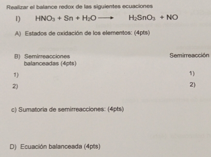 Realizar el balance redox de las siguientes ecuaciones 
1) HNO_3+Sn+H_2Oto H_2SnO_3+NO
A) Estados de oxidación de los elementos: (4pts) 
B) Semirreacciones Semirreacción 
balanceadas (4pts) 
1) 
1) 
2) 
2) 
c) Sumatoria de semirreacciones: (4pts) 
D) Ecuación balanceada (4pts)