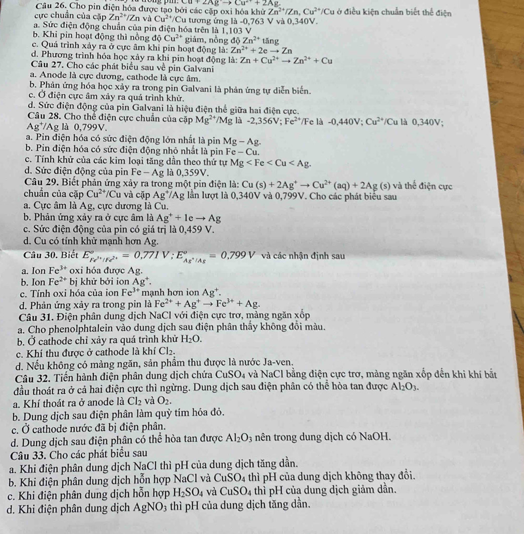 Cu+2Agto Cu^(2+)+2Ag.
Câu 26. Cho pin điện hóa được tạo bởi các cặp oxi hóa khử Zn^(2+)/Zn,Cu^(2+)/Cu ở điều kiện chuẩn biết thể điện
cực chuẩn của cặp Zn^(2+)/Zn và Cu^(2+) /Cu tương ứng là -0,763 V và 0,340V.
a. Sức điện động chuẩn của pin điện hóa trên là 1,103 V
b. Khi pin hoạt động thì nồng dhat QCu^(2+) giảm, nồng dhat QZn^(2+)tan g
c. Quá trình xảy ra ở cực âm khi pin hoạt động là: Zn^(2+)+2eto Zn
d. Phương trình hóa học xảy ra khi pin hoạt động là: Zn+Cu^(2+)to Zn^(2+)+Cu
Câu 27. Cho các phát biểu sau về pin Galvani
a. Anode là cực dương, cathode là cực âm.
b. Phản ứng hóa học xảy ra trong pin Galvani là phản ứng tự diễn biển.
c. Ở điện cực âm xảy ra quá trình khử.
d. Sức điện động của pin Galvani là hiệu điện thế giữa hai điện cực.
Câu 28. Cho thế điện cực chuẩn của cặp Mg^(2+)/Mg là -2,356V;Fe^(2+)/Fela -0,440V;Cu^(2+)/Cu là 0,3 O) 1:
Ag^+/Ag là 0,799V.
a. Pin điện hóa có sức điện động lớn nhất là pin Mg-Ag.
b. Pin điện hóa có sức điện động nhỏ nhất là pin Fe-Cu.
c. Tính khử của các kim loại tăng dần theo thứ tự Mg
d. Sức điện động của pin Fe-Ag là 0,359V.
Câu 29. Biết phản ứng xảy ra trong một pin điện là: Cu(s)+2Ag^+to Cu^(2+)(aq)+2Ag(s) và thế điện cực
chuần của cặp Cu^(2+)/Cu và cặp Ag^+/Ag lần lượt là 0,340V và 0,799V. Cho các phát biểu sau
a. Cực âm là Ag. , cực dương là Cu.
b. Phản ứng xảy ra ở cực âm là Ag^++1eto Ag
c. Sức điện động của pin có giá trị là 0,459 V.
d. Cu có tính khử mạnh hơn Ag.
Câu 30. Biết E_Fe^(3+)/Fe^(2+)°=0,771V;E_Ag^+/Ag°=0,799V và các nhận định sau
a. Ion Fe^(3+) oxi hóa được Ag.
b. Ion Fe^(2+) bị khử bởi ion Ag^+.
c. Tính oxi hóa của ion Fe^(3+) mạnh hơn ion Ag^+.
d. Phản ứng xảy ra trong pin là Fe^(2+)+Ag^+to Fe^(3+)+Ag.
Câu 31. Điện phân dung dịch NaCl với điện cực trơ, màng ngăn xốp
a. Cho phenolphtalein vào dung dịch sau điện phân thấy không đổi màu.
b. Ở cathode chỉ xảy ra quá trình khử H_2O.
c. Khí thu được ở cathode là khí Cl_2.
d. Nếu không có màng ngăn, sản phẩm thu được là nước Ja-ven.
Câu 32. Tiến hành điện phân dung dịch chứa ở CuSO_4 và NaCl bằng điện cực trơ, màng ngăn xốp đến khi khí bắt
đầu thoát ra ở cả hai điện cực thì ngừng. Dung dịch sau điện phân có thể hòa tan được Al_2O_3.
a. Khí thoát ra ở anode là Cl_2 và O_2.
b. Dung dịch sau điện phân làm quỳ tím hóa đỏ.
c. Ở cathode nước đã bị điện phân.
d. Dung dịch sau điện phân có thể hòa tan được Al_2O_3 nên trong dung dịch có NaOH.
Câu 33. Cho các phát biểu sau
a. Khi điện phân dung dịch NaCl thì pH của dung dịch tăng dần.
b. Khi điện phân dung dịch hỗn hợp NaCl và CuSO_4 thì pH của dung dịch không thay đổi.
c. Khi điện phân dung dịch hỗn hợp H_2SO_4 và CuSO_4 thì pH của dung dịch giảm dần.
d. Khi điện phân dung dịch AgNO_3 thì pH của dung dịch tăng dần.
