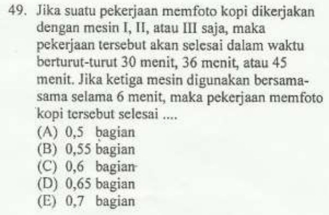 Jika suatu pekerjaan memfoto kopi dikerjakan
dengan mesin I, II, atau III saja, maka
pekerjaan tersebut akan selesai dalam waktu
berturut-turut 30 menit, 36 menit, atau 45
menit. Jika ketiga mesin digunakan bersama-
sama selama 6 menit, maka pekerjaan memfoto
kopi tersebut selesai ....
(A) 0,5 bagian
(B) 0,55 bagian
(C) 0,6 bagian
(D) 0,65 bagian
(E) 0, 7 bagian