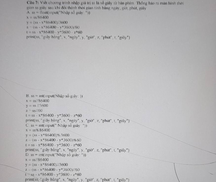 Viết chương trình nhập giả trị ss là số giây từ bàn phim. Thông báo ra màn hình thời
gian ss giây sau khi đổi thành thời gian tính bằng ngày, giờ, phút, giây
A ss=tloat (mput("Nhập số giây: "))
x=ss/86400
y=(ss-x^86400)/3600
z-(xs-x^*$6400-y^*3600)/60
t=ss· x^*86400-y^*3600-z^*60
print(ss, "giảy bằng", x, "ngày", y, "giờ", z, "phút", t, "giây")
B. ss= int(input(Nhập số giây: ))
x=ss//86400
y=ss//3600
z=ss//60
t=ss-x^*86400-y^*3600-z^*60
print(ss, "giây bằng", x, "ngày", y, "giờ", z, "phút", t, "giây")
C. ss=int( input(" Nhập số giây: "))
x=ss% 86400
y=(ss-x^*86400)% 3600
z=(ss-x^*86400-y^*3600)% 60
t=ss-x^*86400-y^*3600-z^*60
print(ss, "giây bằng", x, "ngày", y, "giờ", z, "phút", t, "giây")
D ss=ir ht(input("Nhập số giây: "))
x=ss//86400
y=(ss-x^*86400)//3600
z=(ss-x^*86400-y^*3600)//60
t-ss-x^*86400-y^*3600-z^*60
print(ss, 'giây bằng", x, "ngày", y, "giờ', z, ''phút', t, "giây")