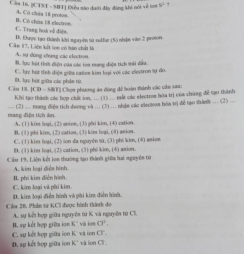 [CTST - SBT] Điều nào dưới đây đúng khi nói về ion S^(2-) ?
A. Có chứa 18 proton.
B. Có chứa 18 electron.
C. Trung hoà về điện.
D. Được tạo thành khi nguyên tử sulfur (S) nhận vào 2 proton.
Câu 17. Liên kết ion có bản chất là
A. sự dùng chung các electron.
B. lực hút tĩnh điện của các ion mang diện tích trái dấu.
C. lực hút tĩnh điện giữa cation kim loại với các electron tự do.
D. lực hút giữa các phân tử.
Câu 18. [CD - SBT] Chọn phương án đúng đề hoàn thành các câu sau:
Khi tạo thành các hợp chất ion, ... (1) ... mất các electron hóa trị của chúng đề tạo thành
... (2) ... mang điện tích dương và ... (3) ... nhận các electron hóa trị đề tạo thành ... (2) ...
mang điện tích âm.
A. (1) kim loại, (2) anion, (3) phi kim, (4) cation.
B. (1) phi kim, (2) cation, (3) kim loại, (4) anion.
C. (1) kim loại, (2) ion đa nguyên tử, (3) phi kim, (4) anion
D. (1) kim loại, (2) cation, (3) phi kim, (4) anion.
Câu 19. Liên kết ion thường tạo thành giữa hai nguyên tử
A. kim loại điển hình.
B. phi kim điền hình.
C. kim loại và phi kim.
D. kim loại điển hình và phi kim điển hình.
Câu 20. Phân tử KCl được hình thành do
A. sự kết hợp giữa nguyên tử K và nguyên tử Cl.
B. sự kết hợp giữa ion K^+ và ion Cl^(2-).
C. sự kết hợp giữa ion K* và ion Cl^+.
D. sự kết hợp giữa ion K^+ và ion Cl .