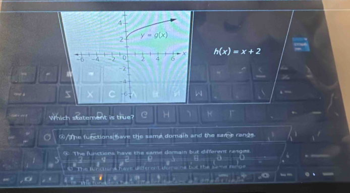 h(x)=x+2
Which statement is true? C H
A The functions have the same domain and the same range.
C The functions have the same domain but different ranges. i
O The functions have different doma ho but the same range