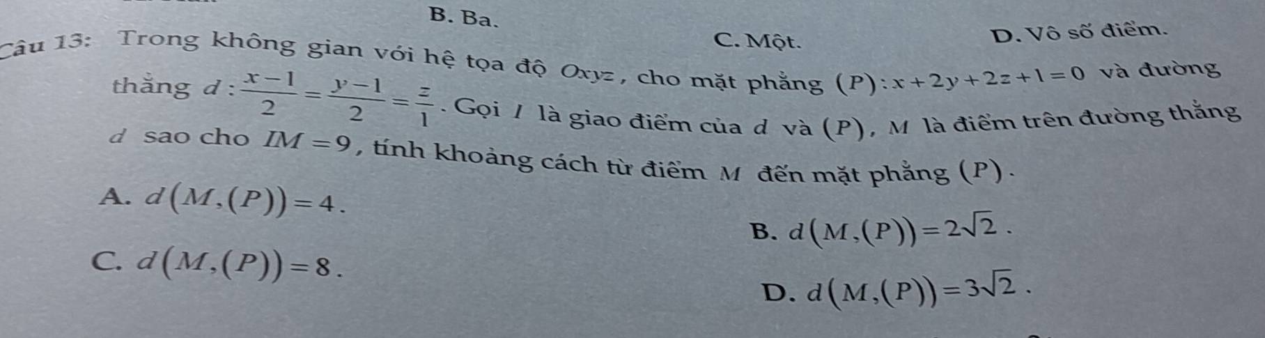 B. Ba.
C. Một.
D. Vô số điểm.
Câu 13: Trong không gian với hệ tọa độ Oxyz, cho mặt phẳng (P): x+2y+2z+1=0 và đường
thằng d: (x-1)/2 = (y-1)/2 = z/1 . Gọi / là giao điểm của d và (P), M là điểm trên đường thắng
d sao cho IM=9 , tính khoảng cách từ điểm M đến mặt phẳng (P).
A. d(M,(P))=4.
B. d(M,(P))=2sqrt(2).
C. d(M,(P))=8. d(M,(P))=3sqrt(2). 
D.