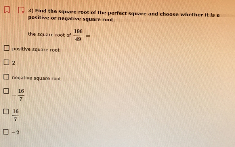 Find the square root of the perfect square and choose whether it is a
positive or negative square root.
the square root of  196/49 =
positive square root
2
negative square root
- 16/7 
 16/7 
-2