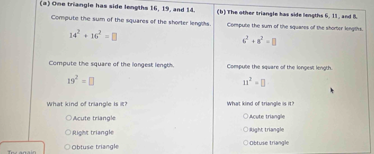 One triangle has side lengths 16, 19, and 14. (b) The other triangle has side lengths 6, 11 , and 8.
Compute the sum of the squares of the shorter lengths. Compute the sum of the squares of the shorter lengths.
14^2+16^2=□
6^2+8^2=□
Compute the square of the longest length. Compute the square of the longest length.
19^2=□
11^2=□
What kind of triangle is it? What kind of triangle is it?
Acute triangle Acute triangle
Right triangle Right triangle
Obtuse triangle Obtuse triangle