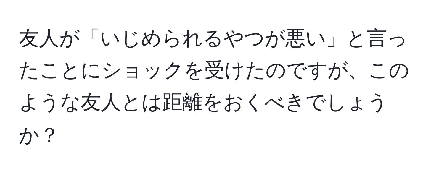 友人が「いじめられるやつが悪い」と言ったことにショックを受けたのですが、このような友人とは距離をおくべきでしょうか？