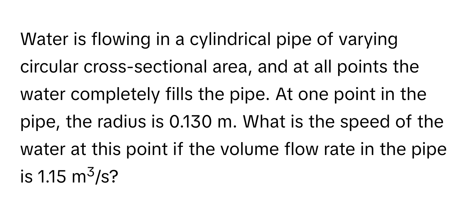 Water is flowing in a cylindrical pipe of varying circular cross-sectional area, and at all points the water completely fills the pipe. At one point in the pipe, the radius is 0.130 m. What is the speed of the water at this point if the volume flow rate in the pipe is 1.15 m3/s?