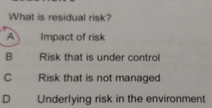 What is residual risk?
A Impact of risk
B Risk that is under control
C Risk that is not managed
D Underlying risk in the environment