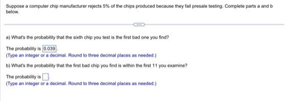 Suppose a computer chip manufacturer rejects 5% of the chips produced because they fail presale testing. Complete parts a and b 
below. 
a) What's the probability that the sixth chip you test is the first bad one you find? 
The probability is | 0.039
(Type an integer or a decimal. Round to three decimal places as needed.) 
b) What's the probability that the first bad chip you find is within the first 11 you examine? 
The probability is □. 
(Type an integer or a decimal. Round to three decimal places as needed.)