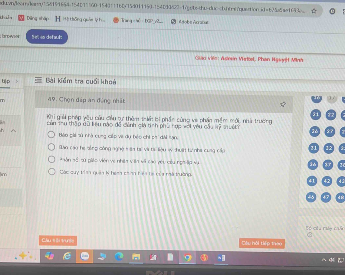 edu.vn/learn/learn/154191664-154011160-154011160/154011160-154030423-1/gdtx-thu-duc-cb.html?question_id=676a5ae1693a...
khoản Đăng nhập Hệ thống quản lý h... Trang chủ - EGP Adobe Acrobat
t browser Set as default
Giáo viên: Admin Viettel, Phan Nguyệt Minh
tập Bài kiểm tra cuối khoá
m
49. Chọn đáp án đúng nhất
Khi giải pháp yêu cầu đầu tự thêm thiết bị phần cứng và phần mềm mới, nhà trường
ǎn cấn thu thập dữ liệu nào để đánh giá tính phù hợp với yêu cầu kỹ thuật?
h
2
Báo giá từ nhà cung cấp và dự báo chi phí dài hạn.
Báo cáo hạ tầng công nghệ hiện tại và tài liệu kỹ thuật từ nhà cung cấp.
3
Phản hối từ giáo viên và nhān viên về các yêu cầu nghiệp vụ.
38
ệm
Các quy trình quản lý hành chính hiện tại của nhà trường.
43
48
Số câu máy chấn
Câu hỏi trước Câu hỏi tiếp theo