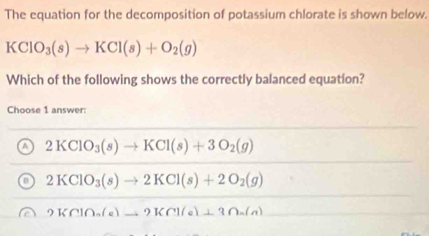 The equation for the decomposition of potassium chlorate is shown below.
KClO_3(s)to KCl(s)+O_2(g)
Which of the following shows the correctly balanced equation?
Choose 1 answer:
a 2KClO_3(s)to KCl(s)+3O_2(g)
2KClO_3(s)to 2KCl(s)+2O_2(g)
2KClO_a(a)to 2KCl(a)⊥ 3∩ _a(a)