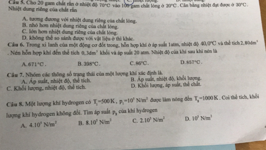 Cầu 5. Cho 20 gam chất rắn ở nhiệt độ 70°C
Nhiệt dung riêng của chất rắn vào 100 gam chất lóng ở 20°C.  Cân bằng nhiệt đạt được ở 30°C.
A. tương đương với nhiệt dung riêng của chất lỏng.
B. nhỏ hơn nhiệt dung riêng của chất lỏng.
C. lớn hơn nhiệt dung riêng của chất lỏng.
D. không thể so sánh được với vật liệu ở thì khác.
Câu 6. Trong xỉ lanh của một động cơ đốt trong, hỗn hợp khi ở áp suất 1atm, nhiệt độ 40,0°C và thể tích 2,80dm^3. Nén hỗn hợp khí đến thể tích 0,3dm^3 khối và áp suất 20 atm. Nhiệt độ của khí sau khi nén là
A. 671°C. B. 398°C. C. 86°C. D. 857°C.
Câu 7. Nhóm các thông số trạng thái của một lượng khí xác định là.
A. Áp suất, nhiệt độ, thể tích. B. Áp suất, nhiệt độ, khối lượng.
C. Khối lượng, nhiệt độ, thể tích. D. Khối lượng, áp suất, thể chất.
Câu 8. Một lượng khi hydrogen có T_1=500K,p_1=10^5N/m^2 được làm nóng đến T_2=1000K. Coi thể tích, khối
lượng khí hydrogen không đổi. Tìm áp suất P_2 của khí hydrogen
A. 4.10^5N/m^2 B. 8.10^5N/m^2 C. 2.10^3N/m^2 D. 10^5N/m^2