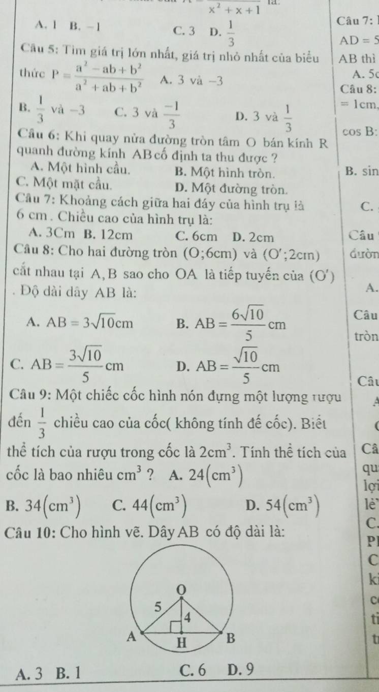 x^x^2+x+1 a.
A. 1 B. -1 C. 3 D.  1/3 
Câu 7:1
AD=5
Câu 5: Tìm giá trị lớn nhất, giá trị nhỏ nhất của biểu AB thì
thức P= (a^2-ab+b^2)/a^2+ab+b^2  A. 3 và -3
A. 5
Câu 8:
=1 cm.
D. 3 và
B.  1/3  và -3 C. 3 và  (-1)/3   1/3  cos B:
Cầu 6: Khi quay nửa đường tròn tâm O bán kính R
quanh đường kính AB cố định ta thu được ?
A. Một hình cầu. B. Một hình tròn. B. sin
C. Một mặt cầu. D. Một đường tròn.
Câu 7: Khoảng cách giữa hai đáy của hình trụ là C.
6 cm . Chiều cao của hình trụ là:
A. 3Cm B. 12cm C. 6cm D. 2cm Câu
Câu 8: Cho hai đường tròn (0;6cm) và (O';2cm) đườn
cắt nhau tại A,B sao cho OA là tiếp tuyến của (O') A.
Độ dài dây AB là:
A. AB=3sqrt(10)cm B. AB= 6sqrt(10)/5 cm
Câu
tròn
C. AB= 3sqrt(10)/5 cm D. AB= sqrt(10)/5 cm
Câu
Câu 9: Một chiếc cốc hình nón đựng một lượng tượu A
đến  1/3  chiều cao của cốc( không tính đế cốc). Biết (
thể tích của rượu trong cốc là 2cm^3. Tính thể tích của Câ
cốc là bao nhiêu cm^3 ? A. 24(cm^3)
qu
lợi
B. 34(cm^3) C. 44(cm^3) D. 54(cm^3) lè
C.
Câu 10: Cho hình vẽ. Dây AB có độ dài là:
Pl
C
ki
C
ti
t
A. 3 B. 1 C. 6 D. 9