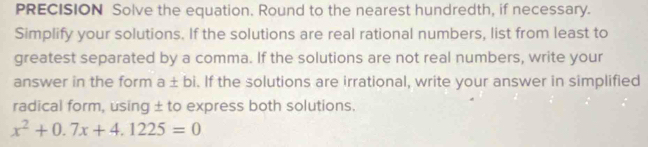 PRECISION Solve the equation. Round to the nearest hundredth, if necessary. 
Simplify your solutions. If the solutions are real rational numbers, list from least to 
greatest separated by a comma. If the solutions are not real numbers, write your 
answer in the form a± bi. If the solutions are irrational, write your answer in simplified 
radical form, using ± to express both solutions.
x^2+0.7x+4.1225=0