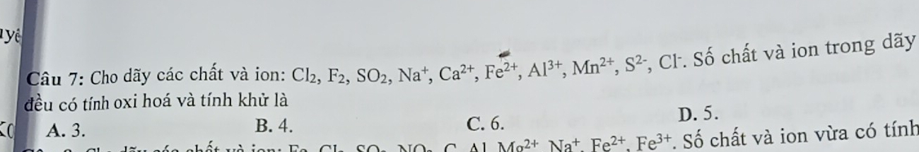 ể
Câu 7: Cho dãy các chất và ion: Cl_2, F_2, SO_2, Na^+, Ca^(2+), Fe^(2+), Al^(3+), Mn^(2+), S^(2-) *, CF. Số chất và ion trong dãy
đều có tính oxi hoá và tính khử là
A. 3. B. 4. C. 6. D. 5.
Ma^(2+)Na^+Fe^(2+).Fe^(3+) *. Số chất và ion vừa có tính