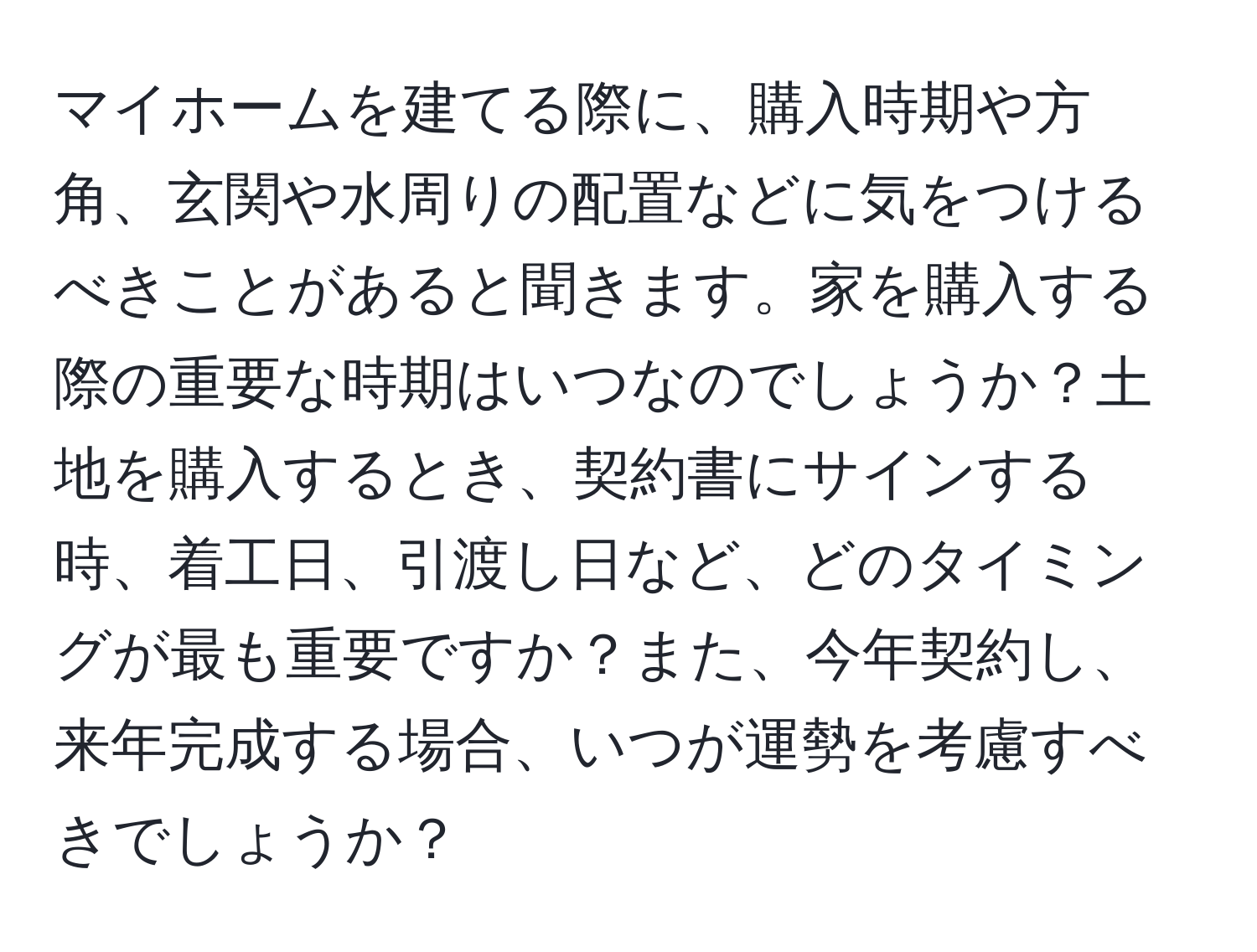 マイホームを建てる際に、購入時期や方角、玄関や水周りの配置などに気をつけるべきことがあると聞きます。家を購入する際の重要な時期はいつなのでしょうか？土地を購入するとき、契約書にサインする時、着工日、引渡し日など、どのタイミングが最も重要ですか？また、今年契約し、来年完成する場合、いつが運勢を考慮すべきでしょうか？