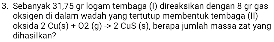 Sebanyak 31,75 gr logam tembaga (I) direaksikan dengan 8 gr gas 
oksigen di dalam wadah yang tertutup membentuk tembaga (II) 
oksida 2Cu(s)+O2(g)to 2CuS (s), berapa jumlah massa zat yang 
dihasilkan?