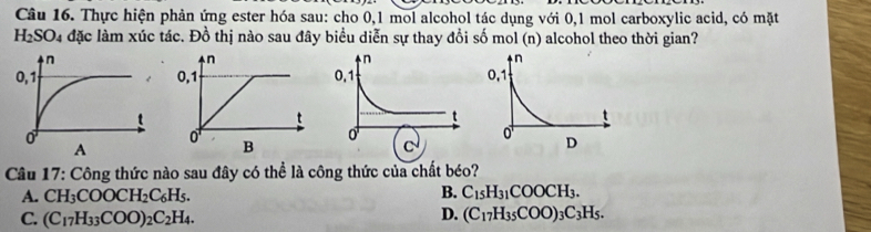 Thực hiện phản ứng ester hóa sau: cho 0, 1 mol alcohol tác dụng với 0,1 mol carboxylic acid, có mặt
H_2SO_4 đặc làm xúc tác. Đồ thị nào sau đây biểu diễn sự thay đổi số mol (n) alcohol theo thời gian?

Câu 17: Công thức nào sau đây có thể là công thức của chất béo?
B.
A. CH_3COOCH_2C_6H_5. C_15H_31COOCH_3.
D.
C. (C_17H_33COO)_2C_2H_4. (C_17H_35COO)_3C_3H_5.