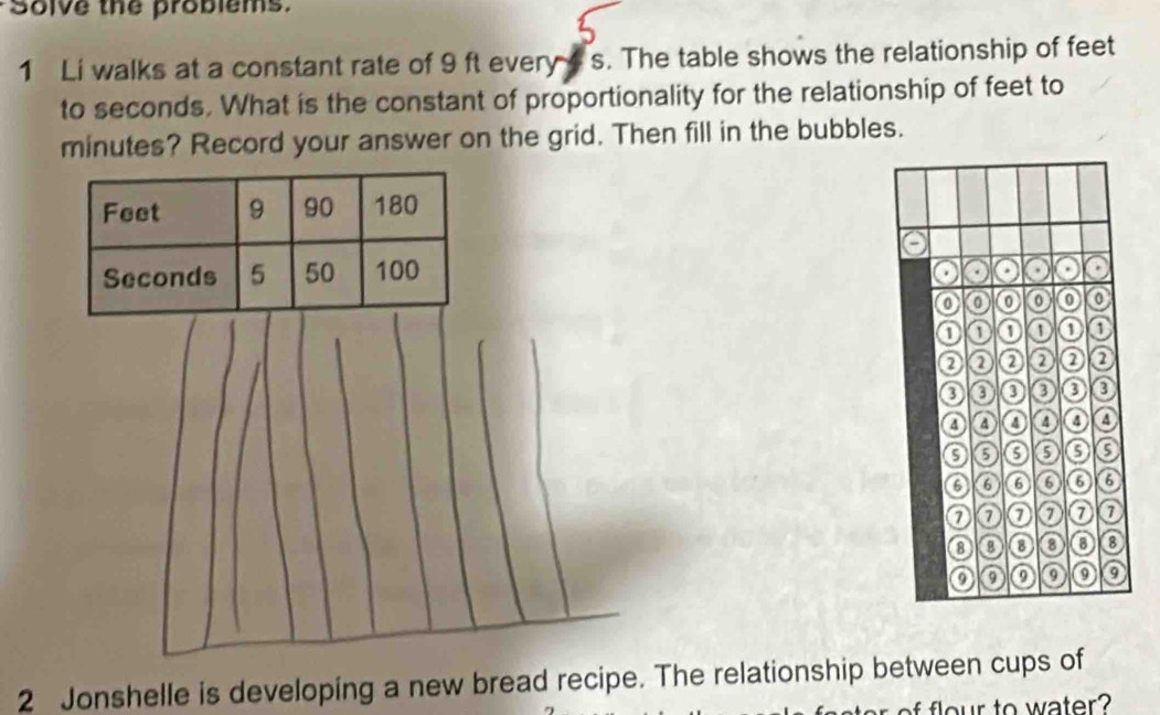 Solve the problems. 
1 Li walks at a constant rate of 9 ft every s. The table shows the relationship of feet
to seconds. What is the constant of proportionality for the relationship of feet to
minutes? Record your answer on the grid. Then fill in the bubbles. 
2 Jonshelle is developing a new bread recipe. The relationship between cups of