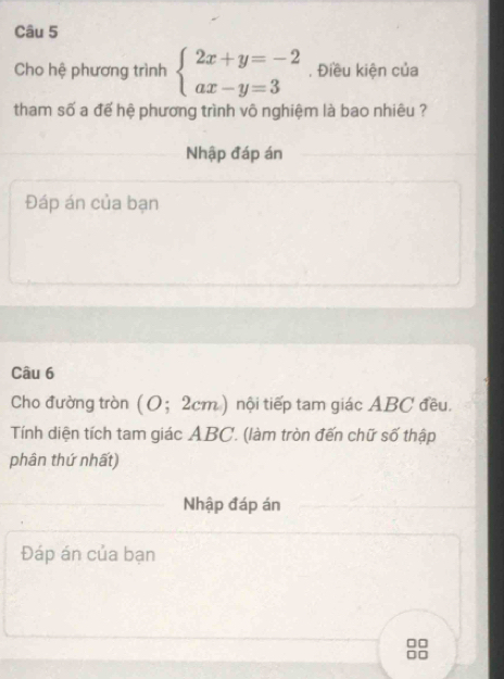 Cho hệ phương trình beginarrayl 2x+y=-2 ax-y=3endarray. , Điều kiện của 
tham số a để hệ phương trình vô nghiệm là bao nhiêu ? 
Nhập đáp án 
Đáp án của bạn 
Câu 6 
Cho đường tròn (O； 2cm) nội tiếp tam giác ABC đều. 
Tính diện tích tam giác ABC. (làm tròn đến chữ số thập 
phân thứ nhất) 
Nhập đáp án 
Đáp án của bạn