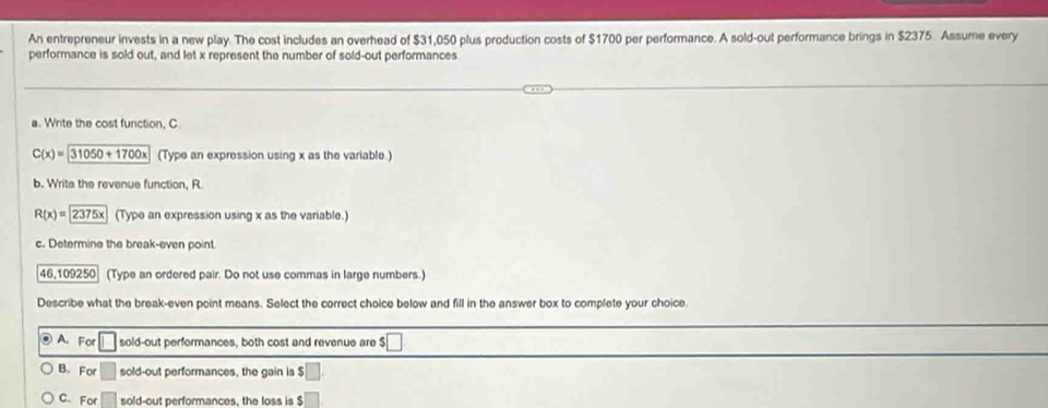 An entrepreneur invests in a new play. The cost includes an overhead of $31,050 plus production costs of $1700 per performance. A sold-out performance brings in $2375. Assume every
performance is sold out, and let x represent the number of sold-out performances
a. Write the cost function, C
C(x)=31050+1700x (Type an expression using x as the variable.)
b. Write the revenue function, R
R(x)= 2375x (Type an expression using x as the variable.)
c. Determine the break-even point.
46,109250 (Type an ordered pair. Do not use commas in large numbers.)
Describe what the break-even point means. Select the correct choice below and fill in the answer box to complete your choice.
@ A. For □ sold-out performances, both cost and revenue are $ □
B. For □ sold-out performances, the gain is $ □
C. For sold-out performances, the loss is $ □