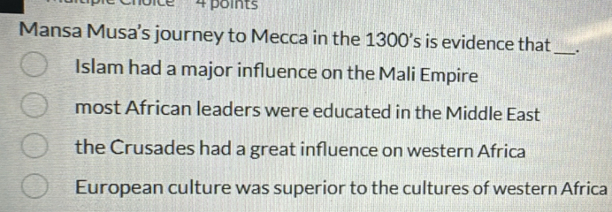 Mansa Musa’s journey to Mecca in the 1300’s is evidence that _.
Islam had a major influence on the Mali Empire
most African leaders were educated in the Middle East
the Crusades had a great influence on western Africa
European culture was superior to the cultures of western Africa