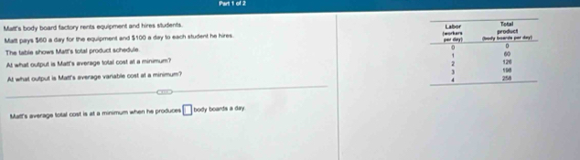 Malt's body board factory rents equipment and hires sludents. 
Malt pays $60 a day for the equipment and $100 a day to each student he hires. 
The table shows Matt's total product schedule 
At what output is Matt's average total cost at a minimum? 
At what output is Matt's average variable cost at a minimum? 
_ 
Mal's average total cost is at a minimum when he produces □ body boards a day