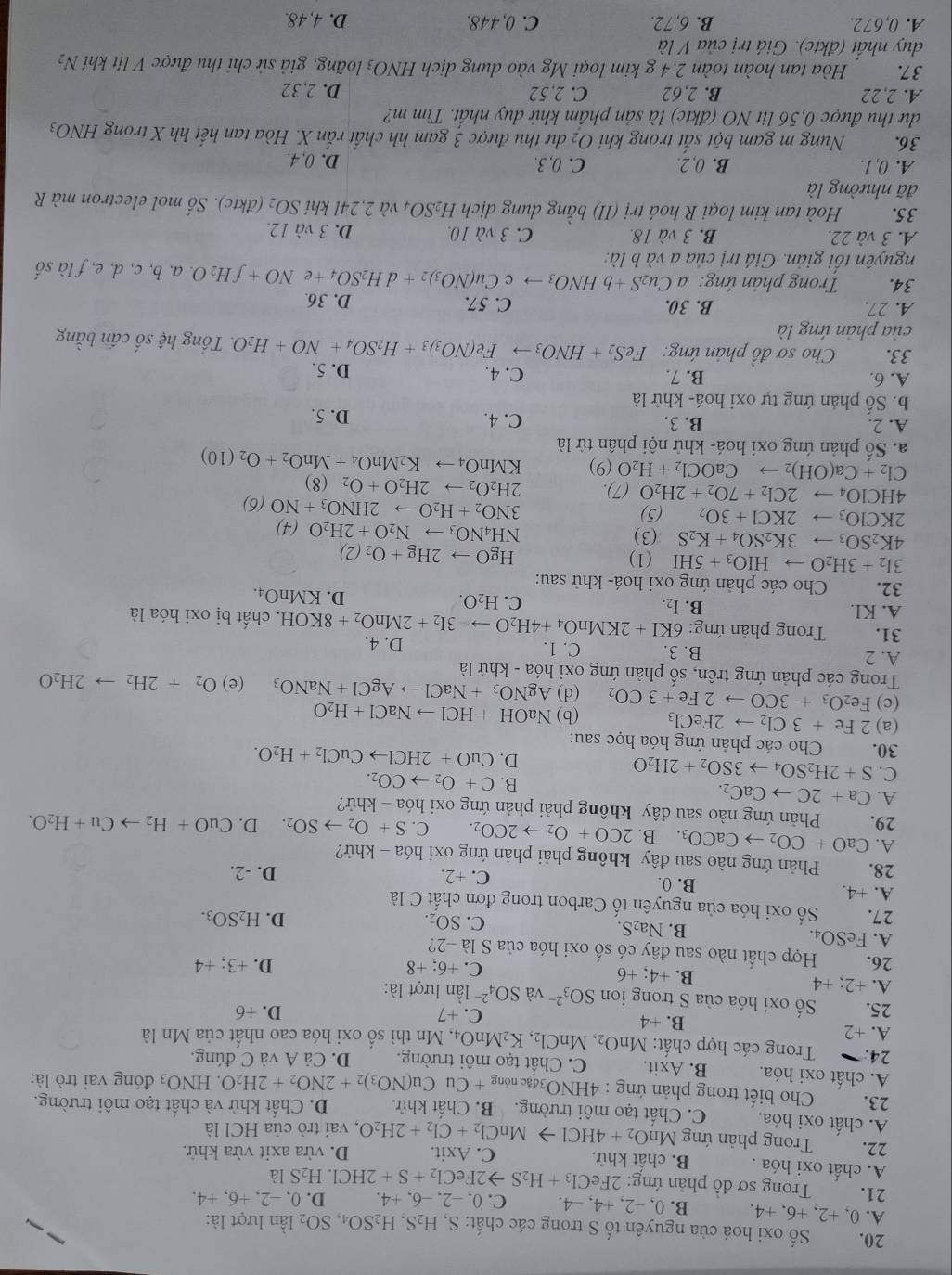 Số oxi hoá của nguyên tố S trong các chất: S, H_2S,H_2SO_4,SO_2 lần lượt là:
A. 0,+2,+6,+4. B. 0, -2, +4, −4. C. 0. -2, -6, +4 D. 0 ,-2,+6,+4.
21.  Trong sơ đồ phản ứng: 2FeCl_3+H_2Sto 2FeCl_2+S+2HCl.H_2Sla
A. chất oxi hóa . B. chất khử. C. Axit. D. vừa axit vừa khử.
22.  Trong phản ứng MnO_2+4HClto MnCl_2+Cl_2+2H_2O , vai trò của HCl là
A. chất oxi hóa. C. Chất tạo môi trường. B. Chất khử. D. Chất khử và chất tạo môi trường.
23. * Cho biết trong phản ứng : 4 HNO_3dacnong+CuCu(NO_3)_2+2NO_2+2H_2O.HNO_3 đóng vai trò là:
A. chất oxi hóa. B. Axit. C. Chất tạo môi trường. D. Cả A và C đúng.
24.  Trong các hợp chất: MnO_2,MnCl_2,K_2MnO_4, , Mn thì số oxi hóa cao nhất của Mn là
A. +2 B. +4
C. +7 +6
25. Số oxi hóa của S trong ion SO_3^((2-) và SO_4^(2-) lần lượt là:
A. +2;+4 B. +4; +6 C. +6; +8 D. +3: +4 A
26. Hợp chất nào sau đây có số oxi hóa của S là -2?
A. FeSO₄ B. Na₂S. C. SO₂.
D. H_2)SO_3.
27. Số oxi hóa của nguyên tố Carbon trong đơn chất C là
A. +4 B. 0. C. +2.
D. -2.
28.  Phản ứng nào sau đây không phải phản ứng oxi hóa - khử?
A.
29. CaO+CO_2to CaCO_3.B.2CO+O_2to 2CO_2. C. S+O_2to SO_2. D. CuO+H_2to Cu+H_2O.
Phản ứng nào sau đây không phải phản ứng oxi hóa - khử?
A. Ca+2Cto CaC_2. B. C+O_2to CO_2.
C. S+2H_2SO_4to 3SO_2+2H_2O
D. CuO+2HClto CuCl_2+H_2O.
30. Cho các phản ứng hóa học sau:
(a) 2Fe+3Cl_2to 2FeCl_3 (b) NaOH+HClto NaCl+H_2O
(c) Fe_2O_3+3COto 2Fe+3CO_2 (d) AgNO_3+NaClto AgCl+NaNO_3 (e) O_2+2H_2to 2H_2O
Trong các phản ứng trên, số phản ứng oxi hóa - khử là
A. 2 B. 3 C. 1. D. 4.
31.  Trong phản ứng: 6KI+2KMnO_4+4H_2Oto -3I_2+2MnO_2+8KOH , chất bị oxi hóa là
B. I_2. C. H_2O.
A. KI. D. KMnO4.
32.  Cho các phản ứng oxi hoá- khử sau:
3I_2+3H_2Oto HIO_3+5HI (1) HgOto 2Hg+O_2(2)
4K_2SO_3to 3K_2SO_4+K_2S (3)
NH_4NO_3to N_2O+2H_2O(4)
2KClO_3to 2KCl+3O_2 (5) 3NO_2+H_2Oto 2HNO_3+NO(6)
4HCIO_4to 2Cl_2+7O_2+2H_2O (7). 2H_2O_2to 2H_2O+O_2 (8)
Cl_2+Ca(OH)_2to CaOCl_2+H_2O(9) KMnO_4to K_2MnO_4+MnO_2+O_2(10)
a. Số phản ứng oxi hoá- khử nội phân tử là
A. 2. B. 3. C. 4. D. 5.
b. Số phản ứng tự oxi hoá- khử là
A. 6. B. 7. C. 4. D. 5.
33.  Cho sơ đồ phản ứng: FeS_2+HNO_3to Fe(NO_3)_3+H_2SO_4+NO+H_2O. Tổng hệ số cấn bằng
của phản ứng là
A. 27. B. 30. C. 57. D. 36.
34.  Trong phản ứng: aCu_2S+bHNO_3to c Cu(NO_3)_2+dH_2SO_4+eNO+fH_2O. a, b, c, d, e, f là số
nguyên tối giản. Giá trị của a và b là:
A. 3 và 22, B. 3 và 18. C. 3 và 10. D. 3 và 12.
35. Hoà tan kim loại R hoá trị (II) bằng dung dịch H_2SO_4 và 2,24l khí SO_2 (đktc). Số mol electron mà R
đã nhường là
A. 0,1. B. 0, 2. C. 0, 3. D. 0, 4.
36. Nung m gam bột sắt trong khí O_2 dư thu được 3 gam hh chất rắn X. Hòa tan hết hh X trong HNO_3
dư thu được 0,56 lit NO (đktc) là sản phầm khử duy nhất. Tìm m?
A. 2,22 B. 2,62 C. 2,52 D. 2,32
37. Hòa tan hoàn toàn 2,4 g kim loại Mg vào dung dịch HNO_3 loãng, giả sử chỉ thu được V lit khí N2
duy nhất (đktc). Giá trị của V là
A. 0,672. B. 6, 72. C. 0,448. D. 4,48.