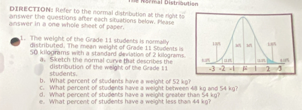 Thể Normal Distribution 
DIRECTION: Refer to the normal distribution at the right to 
answer the questions after each situations below. Please 
answer in a one whole sheet of paper. 
1. The weight of the Grade 11 students is normally 
distributed. The mean weight of Grade 11 Students is
50 kilograms with a standard deviation of 2 kilograms. 
a. Sketch the normal curve that describes the 
distribution of the weight of the Grade 11
students. 
b. What percent of students have a weight of 52 kg? 
c. What percent of students have a weight between 48 kg and 54 kg? 
d. What percent of students have a weight greater than 54 kg? 
e. What percent of students have a weight less than 44 kg?