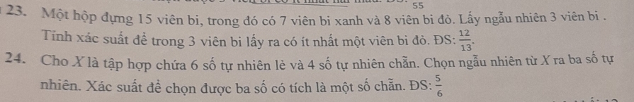 55 
23. Một hộp đựng 15 viên bi, trong đó có 7 viên bi xanh và 8 viên bi đỏ. Lấy ngẫu nhiên 3 viên bị . 
Tính xác suất đề trong 3 viên bi lấy ra có ít nhất một viên bì đỏ. ĐS:  12/13 . 
24. Cho X là tập hợp chứa 6 số tự nhiên lẻ và 4 số tự nhiên chẵn. Chọn ngẫu nhiên từ X ra ba số tự 
nhiên. Xác suất đề chọn được ba số có tích là một số chẵn. ĐS:  5/6 