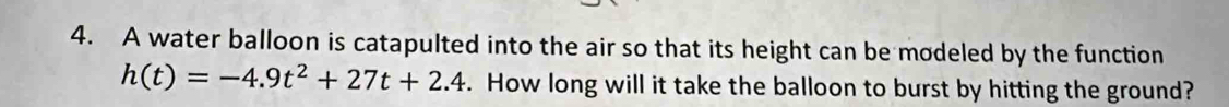 A water balloon is catapulted into the air so that its height can be modeled by the function
h(t)=-4.9t^2+27t+2.4. How long will it take the balloon to burst by hitting the ground?