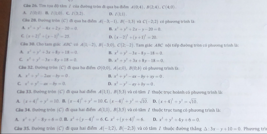 Tìm tọa độ tâm 7 của đường tròn đi qua ba điểm A(0;4),B(2;4),C(4;0).
A. I(0,0). B. I(1;0). C. I(3;2). D. I(1;1).
Cầu 28. Đường tròn (C) đi qua ba điểm A(-3;-1),B(-1;3) và C(-2;2) có phương trình là:
A. x^2+y^2-4x+2y-20=0. B. x^2+y^2+2x-y-20=0.
C. (x+2)^2+(y-1)^2=25. D. (x-2)^2+(y+1)^2=20.
Câu 30. Cho tam giác ABC có A(1;-2),B(-3;0),C(2;-2). Tam giác ABC nội tiếp đường tròn có phương trình là:
A. x^2+y^2+3x+8y+18=0. B. x^2+y^2-3x-8y-18=0.
C. x^2+y^2-3x-8y+18=0. D. x^2+y^2+3x+8y-18=0.
Câu 32. Đường tròn (C) đi qua ba điểm O(0;0),A(a;0),B(0;b) có phương trình là:
A. x^2+y^2-2ax-by=0. B. x^2+y^2-ax-by+xy=0.
C. x^2+y^2-ax-by=0. D. x^2-y^2-ay+by=0.
Cầu 33. Đường tròn (C) đi qua hai điểm A(1;1),B(5;3) và có tâm I thuộc trục hoành có phương trình là:
A. (x+4)^2+y^2=10. B. (x-4)^2+y^2=10.C.(x-4)^2+y^2=sqrt(10). D. (x+4)^2+y^2=sqrt(10).
Cầu 34. Đường tròn  (C) đi qua hai điểm A(1;1),B(3;5) và có tâm I thuộc trục tung có phương trình là:
A. x^2+y^2-8y+6=0. B. x^2+(y-4)^2=6. C.x^2+(y+4)^2=6. D. x^2+y^2+4y+6=0.
Câu 35. Đường tròn (C) đi qua hai điểm A(-1;2),B(-2;3) và có tâm I thuộc đường thẳng △ :3x-y+10=0. Phương trì