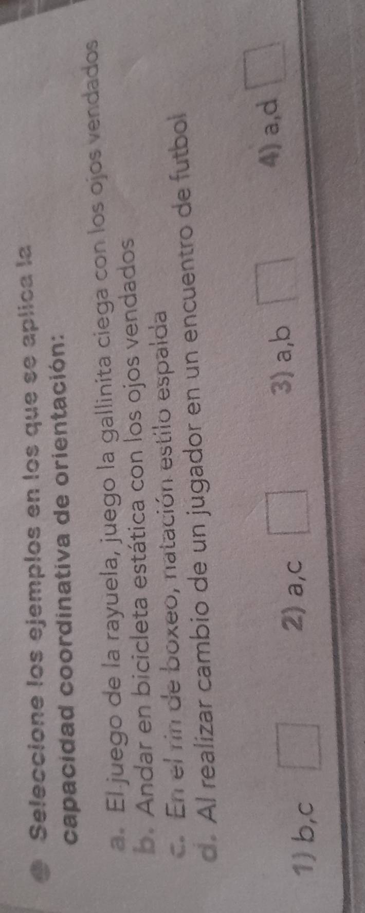 Seleccione los ejemplos en los que se aplica la
capacidad coordinativa de orientación:
a. El juego de la rayuela, juego la gallinita ciega con los ojos vendados
b. Andar en bicicleta estática con los ojos vendados
c. En el rin de boxeo, natación estilo espalda
d. Al realizar cambio de un jugador en un encuentro de futbol
3) a, b
4) a,d
1) b,c
2) a,c