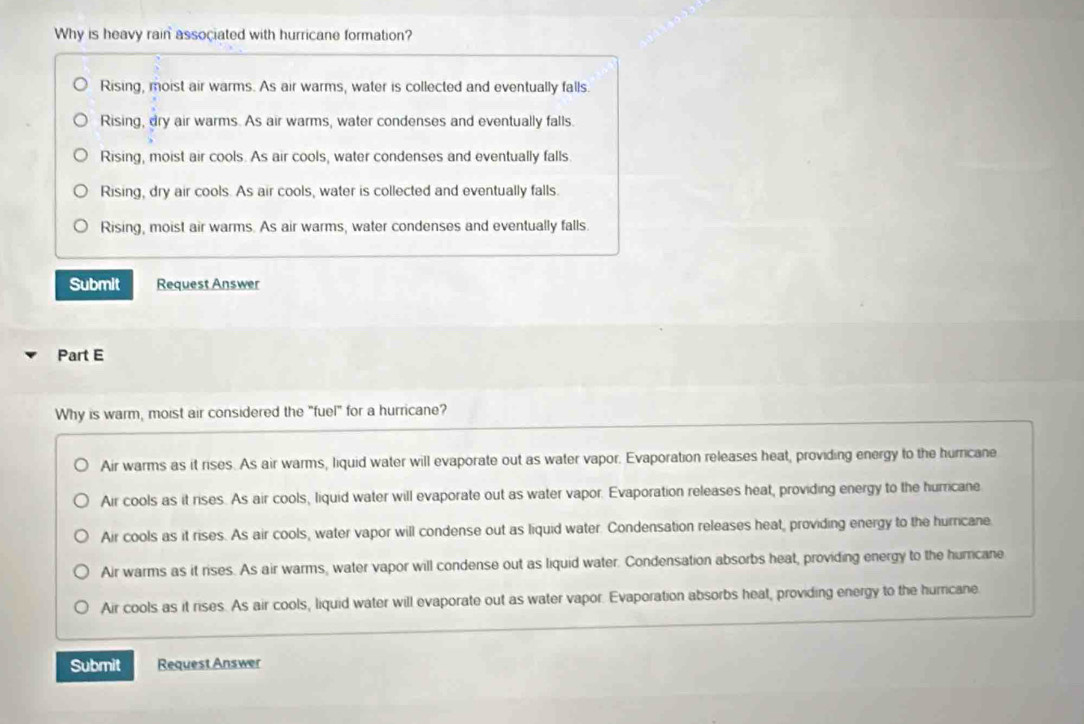 Why is heavy rain associated with hurricane formation?
Rising, moist air warms. As air warms, water is collected and eventually falls.
Rising, dry air warms. As air warms, water condenses and eventually falls.
Rising, moist air cools. As air cools, water condenses and eventually falls.
Rising, dry air cools. As air cools, water is collected and eventually falls.
Rising, moist air warms. As air warms, water condenses and eventually falls.
Submit Request Answer
Part E
Why is warm, moist air considered the "fuel" for a hurricane?
Air warms as it rises. As air warms, liquid water will evaporate out as water vapor. Evaporation releases heat, providing energy to the humicane
Air cools as it rises. As air cools, liquid water will evaporate out as water vapor. Evaporation releases heat, providing energy to the hurricane
Air cools as it rises. As air cools, water vapor will condense out as liquid water. Condensation releases heat, providing energy to the hurricane.
Air warms as it rises. As air warms, water vapor will condense out as liquid water. Condensation absorbs heat, providing energy to the humrcane
Air cools as it rises. As air cools, liquid water will evaporate out as water vapor. Evaporation absorbs heat, providing energy to the hurricane.
Submit Request Answer