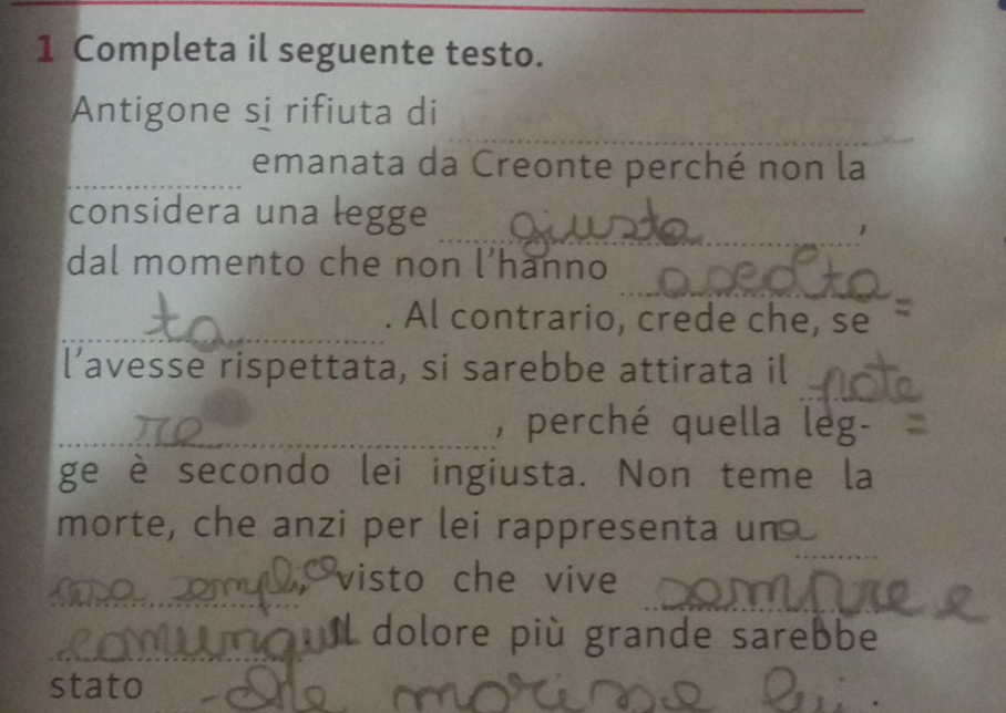 Completa il seguente testo. 
Antigone si rifiuta di 
_ 
_ 
_emanata da Creonte perché non la 
_ 
_ 
considera una legge 
_ 
dal momento che non l’hanno 
_. Al contrario, crede che, se 
l’avesse rispettata, si sarebbe attirata il 
_, perché quella leg- 
ge è secondo lei ingiusta. Non teme la 
__ 
morte, che anzi per lei rappresenta un 
_ 
visto che vive 
_ il dolore più grande sarebbe 
stato