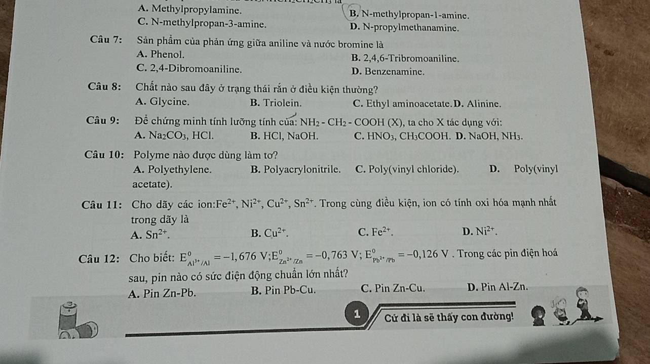 A. Methylpropylamine. B. N-methylpropan-1-amine.
C. N-methylpropan-3-amine. D. N-propylmethanamine.
Câu 7: Sản phẩm của phản ứng giữa aniline và nước bromine là
A. Phenol. B. 2,4,6-Tribromoaniline.
C. 2,4-Dibromoaniline. D. Benzenamine.
Câu 8: Chất nào sau đây ở trạng thái rắn ở điều kiện thường?
A. Glycine. B. Triolein. C. Ethyl aminoacetate.D. Alinine.
Câu 9: Để chứng minh tính lưỡng tính của: NH_2-CH_2- - COOH (X) ), ta cho X tác dụng với:
A. Na_2CO_3, -ICI. B. HCl, NaOH. C. HNO_3 , CH₃COOH. D. NaOH, NH₃.
Câu 10: Polyme nào được dùng làm tơ?
A. Polyethylene. B. Polyacrylonitrile. C. Poly(vinyl chloride). D. Poly(vinyl
acetate).
Câu 11: Cho dãy các ion: Fe^(2+),Ni^(2+),Cu^(2+),Sn^(2+). Trong cùng điều kiện, ion có tính oxi hóa mạnh nhất
trong dãy là
A. Sn^(2+). B. Cu^(2+). C. Fe^(2+). D. Ni^(2+).
Câu 12: Cho biết: E_Al^(3+)/Al^0=-1,676V;E_Zn^(2+)/Zn^0=-0,763 V; E_Pb^(2+)/Pb^circ =-0,126V. Trong các pin điện hoá
sau, pin nào có sức điện động chuẩn lớn nhất?
A. Pin Zn-Pb. B. Pin Pb-Cu. C. Pin Z n-Cu D. Pin Al-Zn.
1 Cứ đi là sẽ thấy con đường!