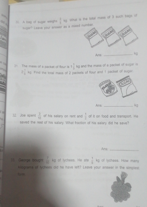 did . 
30. A bag of sugar weighs  2/5 kg What is the total mass of 3 such bags of 
sugar? Leave your answer as a m 
an 
Ans:_
kg
e C 
31. The mass of a packet of flour is 1 1/3 kg and the mass of a packet of sugar is
2 1/9 kg. Find the total mass of 2 packets of flour and 1 packet of sugar. 
Ans: _ kg
a 
32. Joe spent  3/10  of his salary on rent and  1/2  of it on food and transport. He 
he 
saved the rest of his salary. What fraction of his salary did he save? 
Ans:_ 
33. George bought  7/10 kg of lychees. He ate  1/5 kg of lychees. How many
kilograms of lychees did he have left? Leave your answer in the simplest 
form.