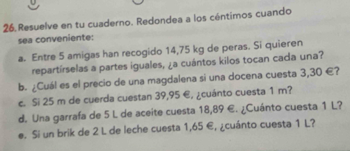 Resuelve en tu cuaderno. Redondea a los céntimos cuando 
sea conveniente: 
a. Entre 5 amigas han recogido 14,75 kg de peras. Si quieren 
repartírselas a partes iguales, ¿a cuántos kilos tocan cada una? 
b. ¿Cuál es el precio de una magdalena si una docena cuesta 3,30 €? 
c. Si 25 m de cuerda cuestan 39,95 €, ¿cuánto cuesta 1 m? 
d. Una garrafa de 5 L de aceite cuesta 18,89 €. ¿Cuánto cuesta 1 L? 
e. Si un brik de 2 L de leche cuesta 1,65 €, ¿cuánto cuesta 1 L?