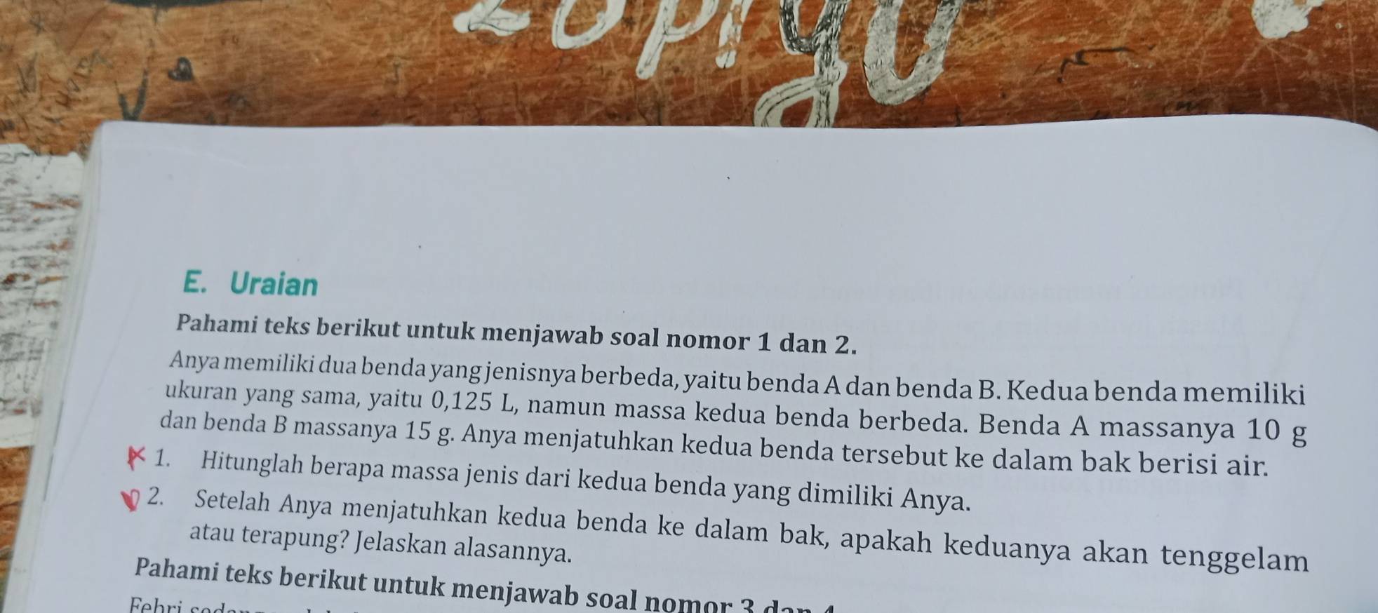 Uraian 
Pahami teks berikut untuk menjawab soal nomor 1 dan 2. 
Anya memiliki dua benda yang jenisnya berbeda, yaitu benda A dan benda B. Kedua benda memiliki 
ukuran yang sama, yaitu 0,125 L, namun massa kedua benda berbeda. Benda A massanya 10 g
dan benda B massanya 15 g. Anya menjatuhkan kedua benda tersebut ke dalam bak berisi air. 
1. Hitunglah berapa massa jenis dari kedua benda yang dimiliki Anya. 
2. Setelah Anya menjatuhkan kedua benda ke dalam bak, apakah keduanya akan tenggelam 
atau terapung? Jelaskan alasannya. 
Pahami teks berikut untuk menjawab soal nomor 3 d1