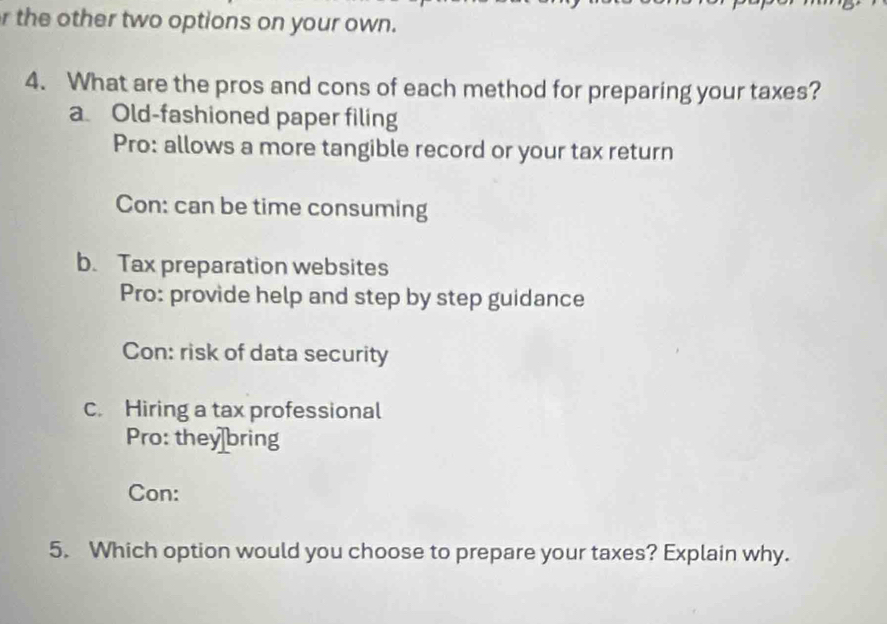 the other two options on your own.
4. What are the pros and cons of each method for preparing your taxes?
a Old-fashioned paper filing
Pro: allows a more tangible record or your tax return
Con: can be time consuming
b. Tax preparation websites
Pro: provide help and step by step guidance
Con: risk of data security
c. Hiring a tax professional
Pro: they bring
Con:
5. Which option would you choose to prepare your taxes? Explain why.