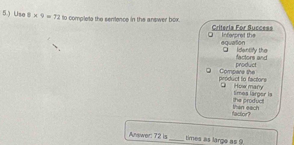 5.) Use 8* 9=72 to complete the sentence in the answer box. 
Criteria For Success 
Interpret the 
equation 
Identify the 
factors and 
product 
Compare the 
product to factors 
How many 
times larger is 
the product 
than each 
faclor? 
Answer: 72 is_ times as large as 9.