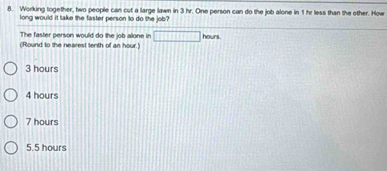 Working together, two people can cut a large lawn in 3 hr. One person can do the job alone in 1 hr less than the other. How
long would it take the faster person to do the job?
The faster person would do the job alone in □ hours.
(Round to the nearest tenth of an hour.)
3 hours
4 hours
7 hours
5.5 hours