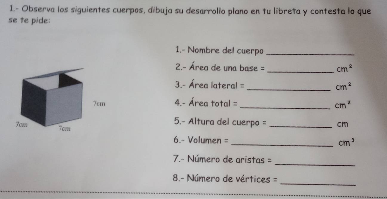 1.- Observa los siguientes cuerpos, dibuja su desarrollo plano en tu libreta y contesta lo que 
se te pide: 
1.- Nombre del cuerpo_ 
2.- Área de una base = _ cm^2
3.- Área lateral = _ cm^2
4.- Área total = _ cm^2
5.- Altura del cuerpo =_
cm
6. - Volumen = _  cm^3
_ 
7.- Número de aristas = 
_ 
8.- Número de vértices =